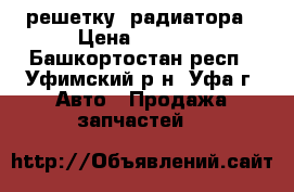 решетку  радиатора › Цена ­ 4 000 - Башкортостан респ., Уфимский р-н, Уфа г. Авто » Продажа запчастей   